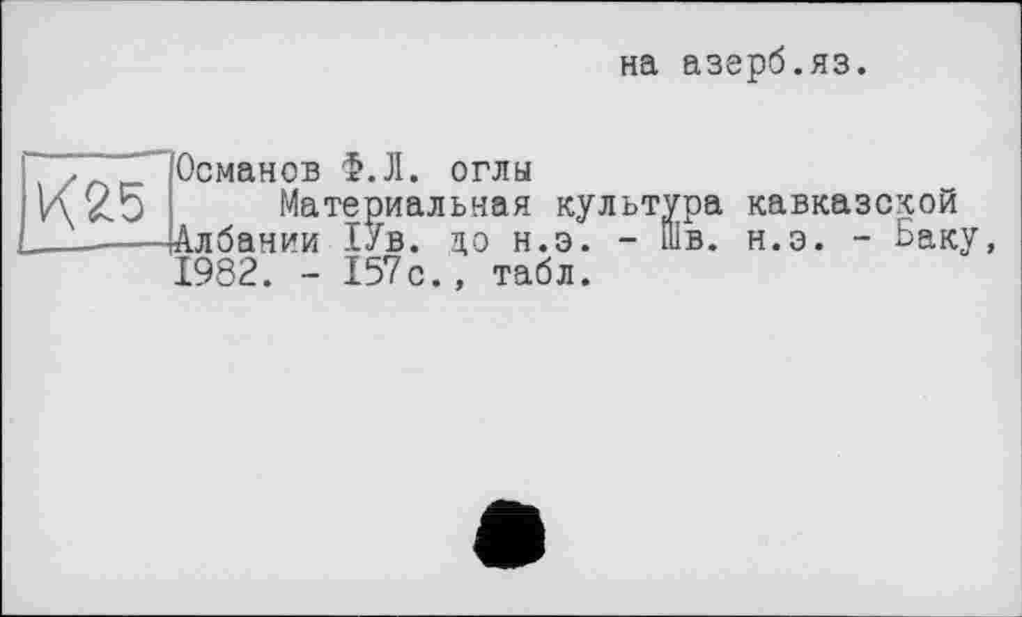 ﻿на азерб.яз
К25
Османов Ф.Л. оглы
Материальная культур Албании 1Ув. цо н.э. - Шв 1982. - 157с., табл.
а кавказской
. н.э. - Баку,